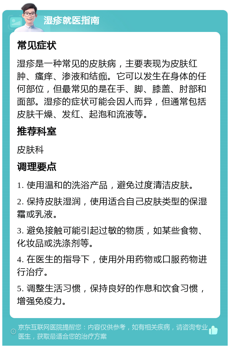 湿疹就医指南 常见症状 湿疹是一种常见的皮肤病，主要表现为皮肤红肿、瘙痒、渗液和结痂。它可以发生在身体的任何部位，但最常见的是在手、脚、膝盖、肘部和面部。湿疹的症状可能会因人而异，但通常包括皮肤干燥、发红、起泡和流液等。 推荐科室 皮肤科 调理要点 1. 使用温和的洗浴产品，避免过度清洁皮肤。 2. 保持皮肤湿润，使用适合自己皮肤类型的保湿霜或乳液。 3. 避免接触可能引起过敏的物质，如某些食物、化妆品或洗涤剂等。 4. 在医生的指导下，使用外用药物或口服药物进行治疗。 5. 调整生活习惯，保持良好的作息和饮食习惯，增强免疫力。