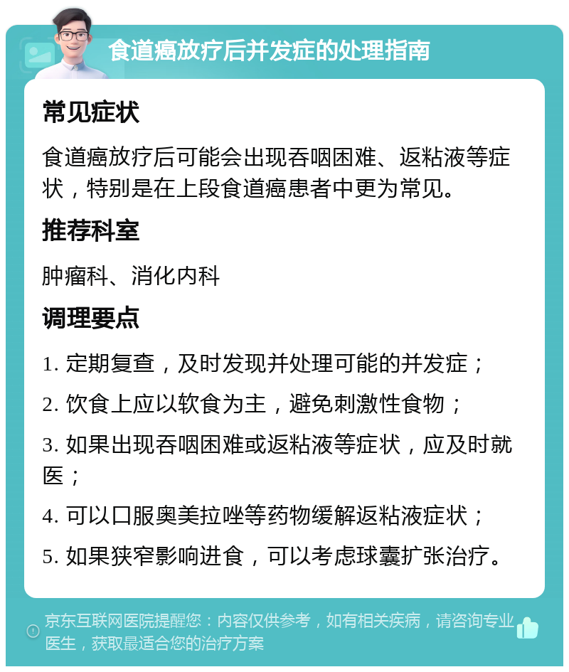 食道癌放疗后并发症的处理指南 常见症状 食道癌放疗后可能会出现吞咽困难、返粘液等症状，特别是在上段食道癌患者中更为常见。 推荐科室 肿瘤科、消化内科 调理要点 1. 定期复查，及时发现并处理可能的并发症； 2. 饮食上应以软食为主，避免刺激性食物； 3. 如果出现吞咽困难或返粘液等症状，应及时就医； 4. 可以口服奥美拉唑等药物缓解返粘液症状； 5. 如果狭窄影响进食，可以考虑球囊扩张治疗。