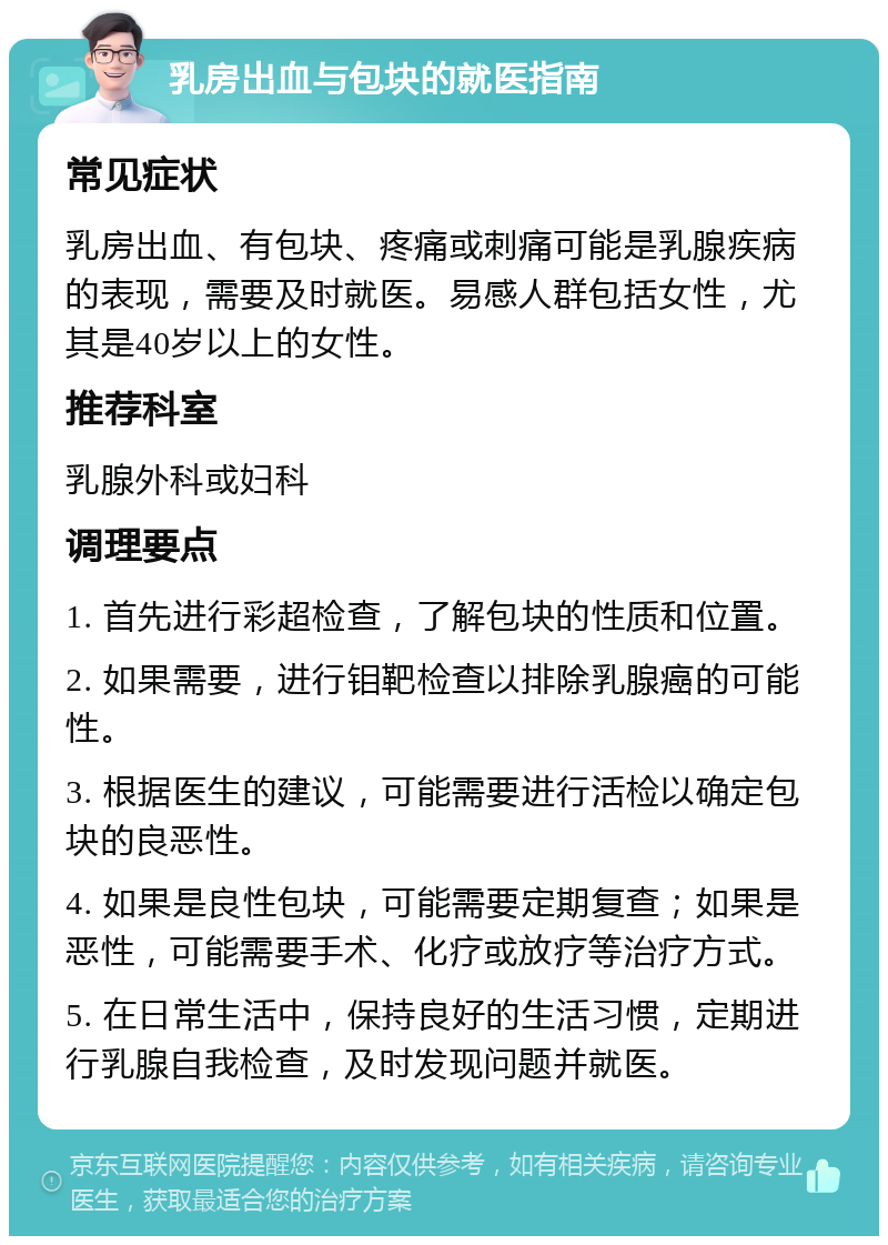 乳房出血与包块的就医指南 常见症状 乳房出血、有包块、疼痛或刺痛可能是乳腺疾病的表现，需要及时就医。易感人群包括女性，尤其是40岁以上的女性。 推荐科室 乳腺外科或妇科 调理要点 1. 首先进行彩超检查，了解包块的性质和位置。 2. 如果需要，进行钼靶检查以排除乳腺癌的可能性。 3. 根据医生的建议，可能需要进行活检以确定包块的良恶性。 4. 如果是良性包块，可能需要定期复查；如果是恶性，可能需要手术、化疗或放疗等治疗方式。 5. 在日常生活中，保持良好的生活习惯，定期进行乳腺自我检查，及时发现问题并就医。