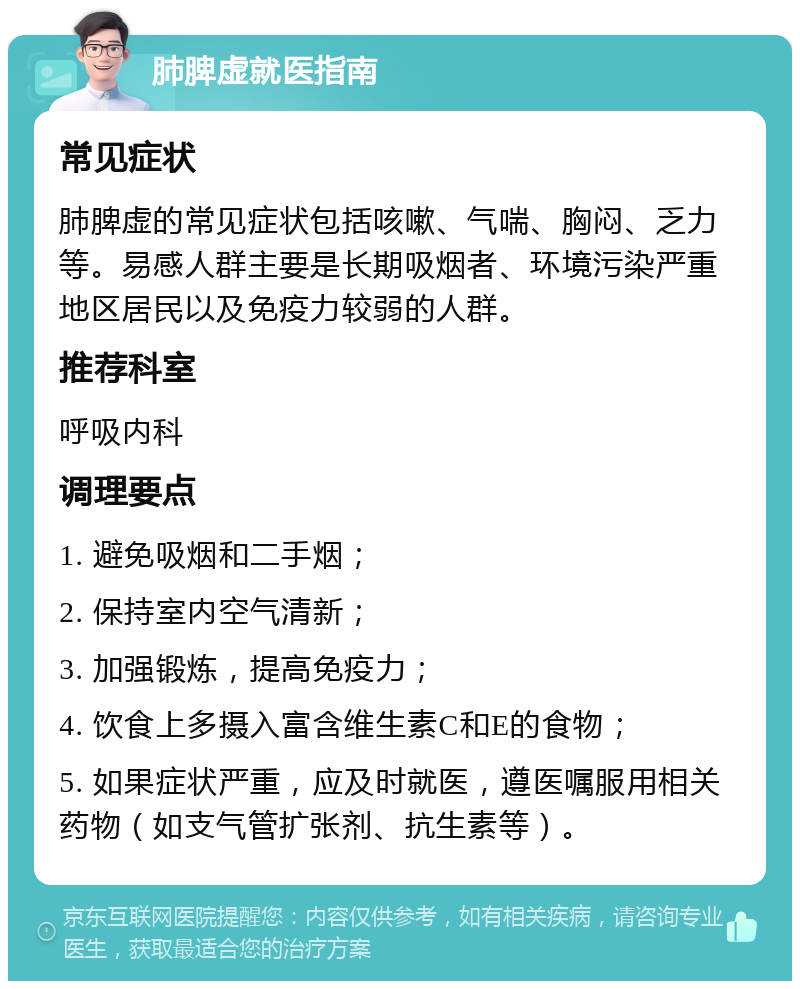 肺脾虚就医指南 常见症状 肺脾虚的常见症状包括咳嗽、气喘、胸闷、乏力等。易感人群主要是长期吸烟者、环境污染严重地区居民以及免疫力较弱的人群。 推荐科室 呼吸内科 调理要点 1. 避免吸烟和二手烟； 2. 保持室内空气清新； 3. 加强锻炼，提高免疫力； 4. 饮食上多摄入富含维生素C和E的食物； 5. 如果症状严重，应及时就医，遵医嘱服用相关药物（如支气管扩张剂、抗生素等）。