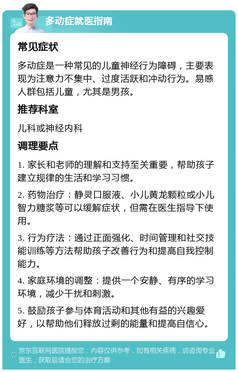 多动症就医指南 常见症状 多动症是一种常见的儿童神经行为障碍，主要表现为注意力不集中、过度活跃和冲动行为。易感人群包括儿童，尤其是男孩。 推荐科室 儿科或神经内科 调理要点 1. 家长和老师的理解和支持至关重要，帮助孩子建立规律的生活和学习习惯。 2. 药物治疗：静灵口服液、小儿黄龙颗粒或小儿智力糖浆等可以缓解症状，但需在医生指导下使用。 3. 行为疗法：通过正面强化、时间管理和社交技能训练等方法帮助孩子改善行为和提高自我控制能力。 4. 家庭环境的调整：提供一个安静、有序的学习环境，减少干扰和刺激。 5. 鼓励孩子参与体育活动和其他有益的兴趣爱好，以帮助他们释放过剩的能量和提高自信心。