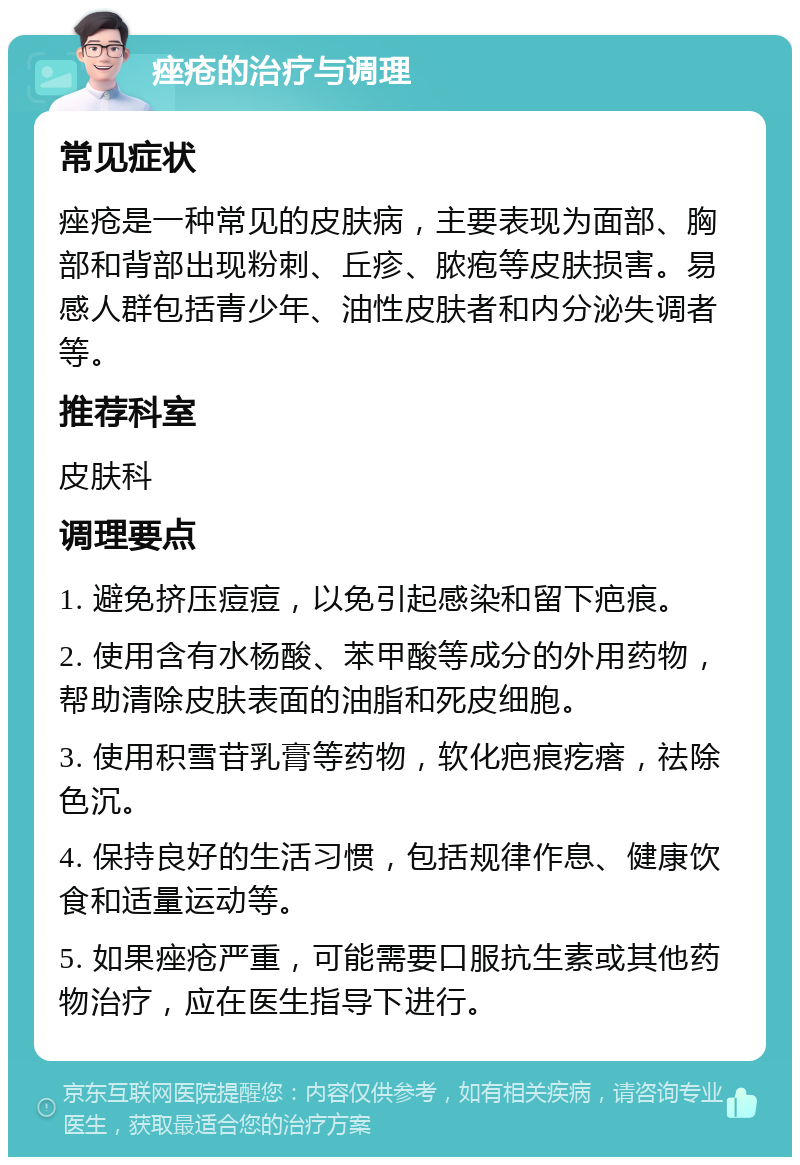 痤疮的治疗与调理 常见症状 痤疮是一种常见的皮肤病，主要表现为面部、胸部和背部出现粉刺、丘疹、脓疱等皮肤损害。易感人群包括青少年、油性皮肤者和内分泌失调者等。 推荐科室 皮肤科 调理要点 1. 避免挤压痘痘，以免引起感染和留下疤痕。 2. 使用含有水杨酸、苯甲酸等成分的外用药物，帮助清除皮肤表面的油脂和死皮细胞。 3. 使用积雪苷乳膏等药物，软化疤痕疙瘩，祛除色沉。 4. 保持良好的生活习惯，包括规律作息、健康饮食和适量运动等。 5. 如果痤疮严重，可能需要口服抗生素或其他药物治疗，应在医生指导下进行。