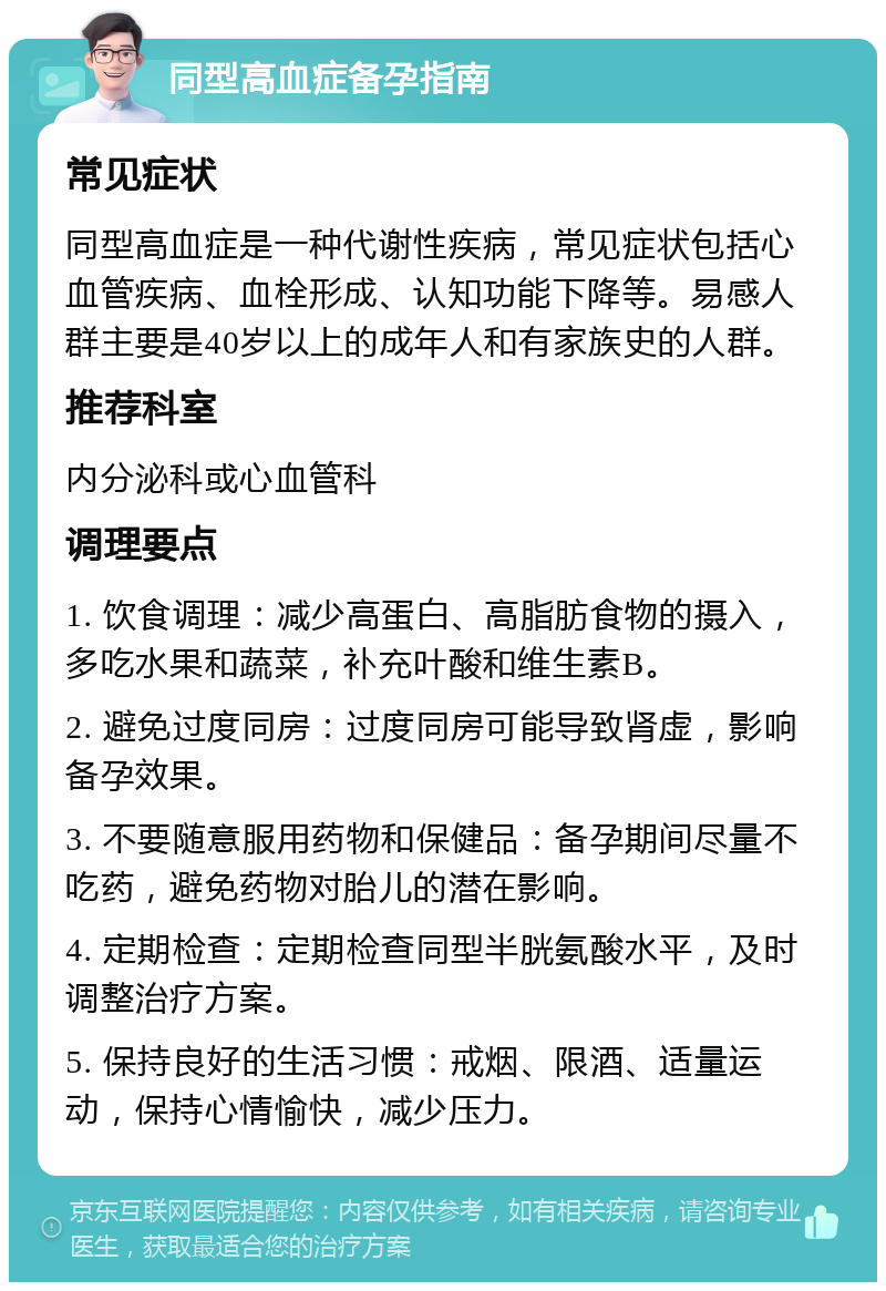 同型高血症备孕指南 常见症状 同型高血症是一种代谢性疾病，常见症状包括心血管疾病、血栓形成、认知功能下降等。易感人群主要是40岁以上的成年人和有家族史的人群。 推荐科室 内分泌科或心血管科 调理要点 1. 饮食调理：减少高蛋白、高脂肪食物的摄入，多吃水果和蔬菜，补充叶酸和维生素B。 2. 避免过度同房：过度同房可能导致肾虚，影响备孕效果。 3. 不要随意服用药物和保健品：备孕期间尽量不吃药，避免药物对胎儿的潜在影响。 4. 定期检查：定期检查同型半胱氨酸水平，及时调整治疗方案。 5. 保持良好的生活习惯：戒烟、限酒、适量运动，保持心情愉快，减少压力。