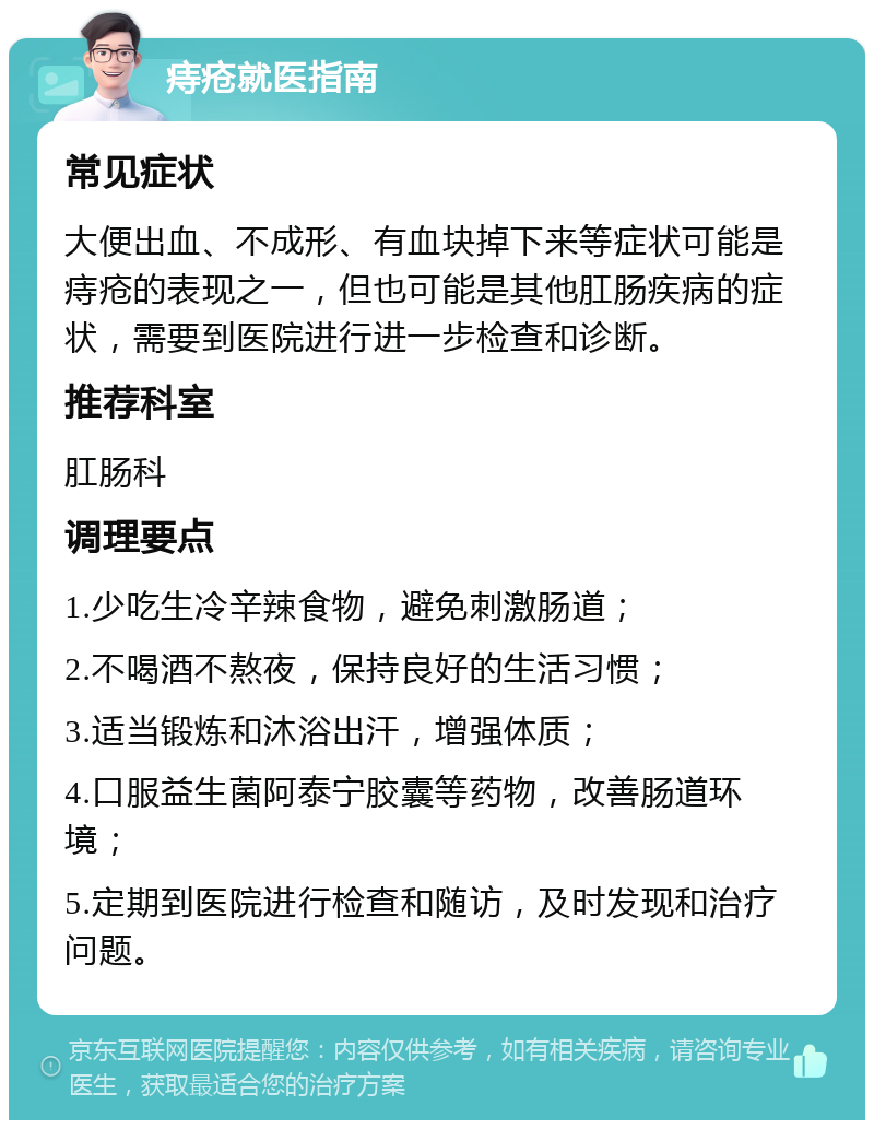 痔疮就医指南 常见症状 大便出血、不成形、有血块掉下来等症状可能是痔疮的表现之一，但也可能是其他肛肠疾病的症状，需要到医院进行进一步检查和诊断。 推荐科室 肛肠科 调理要点 1.少吃生冷辛辣食物，避免刺激肠道； 2.不喝酒不熬夜，保持良好的生活习惯； 3.适当锻炼和沐浴出汗，增强体质； 4.口服益生菌阿泰宁胶囊等药物，改善肠道环境； 5.定期到医院进行检查和随访，及时发现和治疗问题。