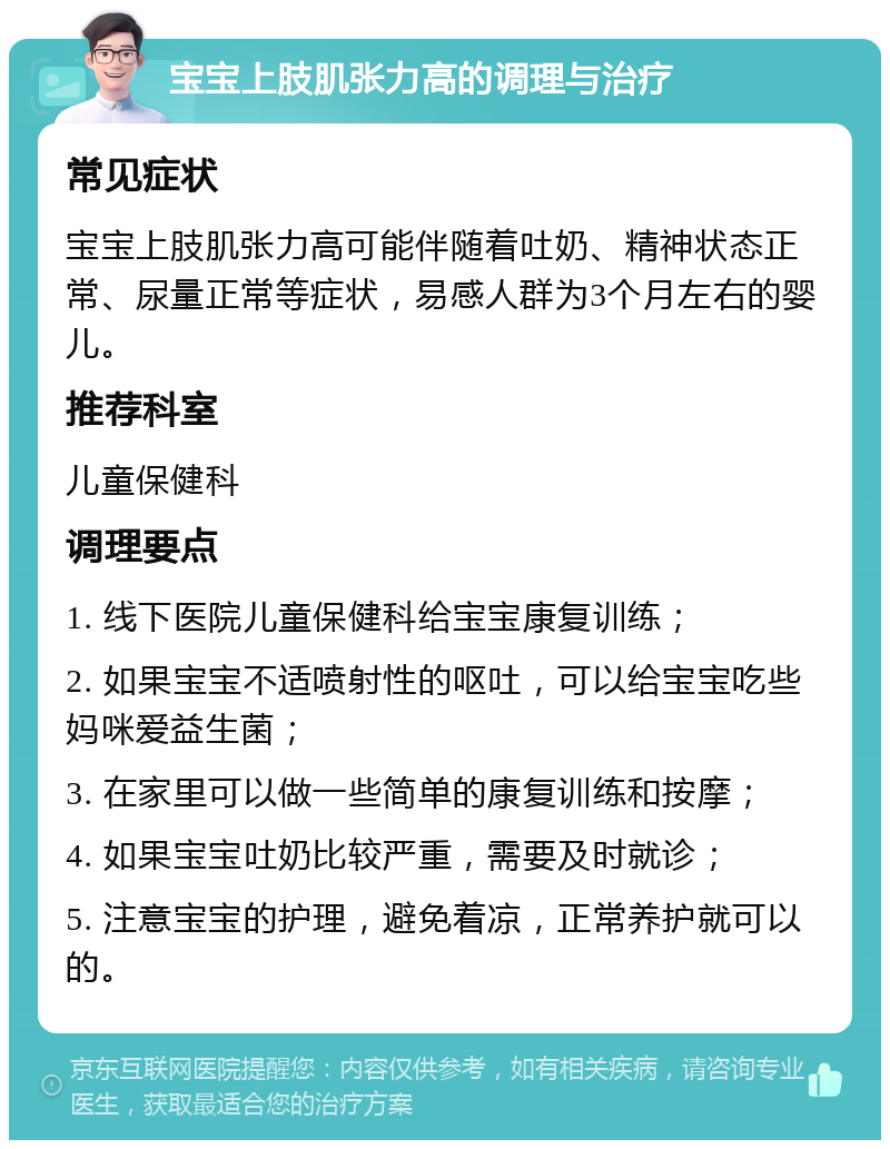 宝宝上肢肌张力高的调理与治疗 常见症状 宝宝上肢肌张力高可能伴随着吐奶、精神状态正常、尿量正常等症状，易感人群为3个月左右的婴儿。 推荐科室 儿童保健科 调理要点 1. 线下医院儿童保健科给宝宝康复训练； 2. 如果宝宝不适喷射性的呕吐，可以给宝宝吃些妈咪爱益生菌； 3. 在家里可以做一些简单的康复训练和按摩； 4. 如果宝宝吐奶比较严重，需要及时就诊； 5. 注意宝宝的护理，避免着凉，正常养护就可以的。