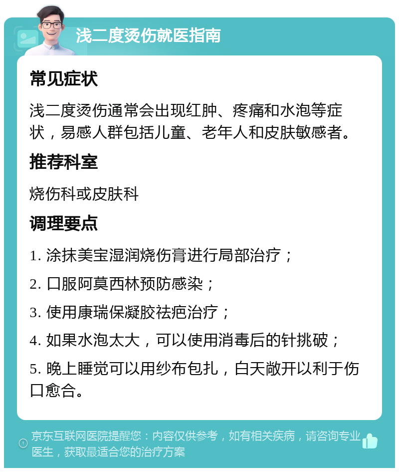 浅二度烫伤就医指南 常见症状 浅二度烫伤通常会出现红肿、疼痛和水泡等症状，易感人群包括儿童、老年人和皮肤敏感者。 推荐科室 烧伤科或皮肤科 调理要点 1. 涂抹美宝湿润烧伤膏进行局部治疗； 2. 口服阿莫西林预防感染； 3. 使用康瑞保凝胶祛疤治疗； 4. 如果水泡太大，可以使用消毒后的针挑破； 5. 晚上睡觉可以用纱布包扎，白天敞开以利于伤口愈合。