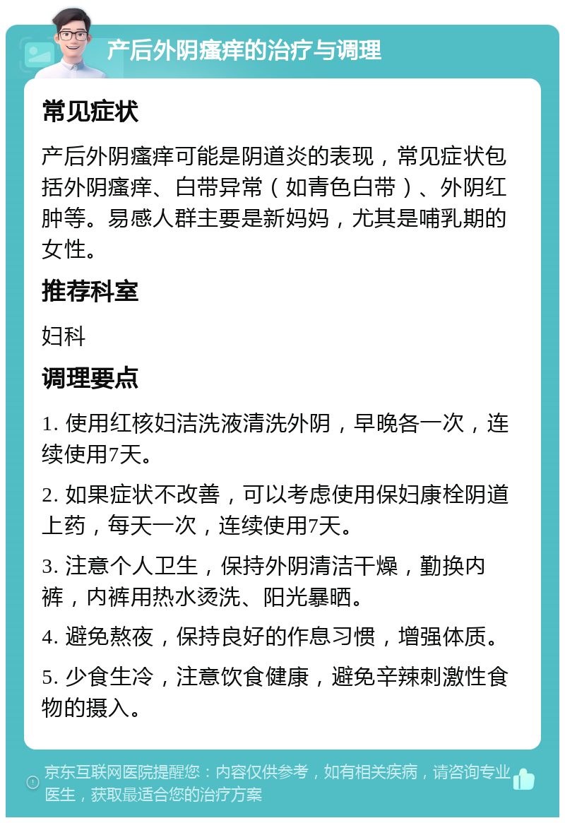 产后外阴瘙痒的治疗与调理 常见症状 产后外阴瘙痒可能是阴道炎的表现，常见症状包括外阴瘙痒、白带异常（如青色白带）、外阴红肿等。易感人群主要是新妈妈，尤其是哺乳期的女性。 推荐科室 妇科 调理要点 1. 使用红核妇洁洗液清洗外阴，早晚各一次，连续使用7天。 2. 如果症状不改善，可以考虑使用保妇康栓阴道上药，每天一次，连续使用7天。 3. 注意个人卫生，保持外阴清洁干燥，勤换内裤，内裤用热水烫洗、阳光暴晒。 4. 避免熬夜，保持良好的作息习惯，增强体质。 5. 少食生冷，注意饮食健康，避免辛辣刺激性食物的摄入。