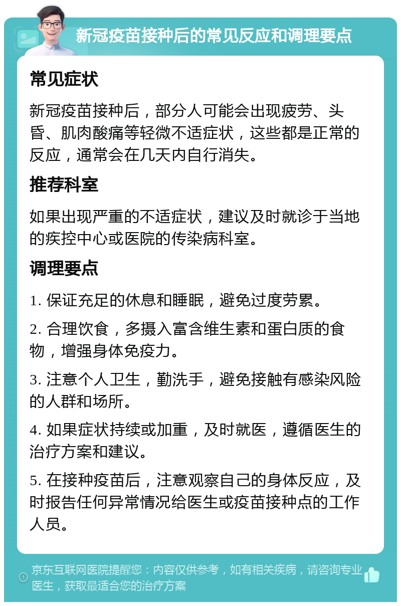 新冠疫苗接种后的常见反应和调理要点 常见症状 新冠疫苗接种后，部分人可能会出现疲劳、头昏、肌肉酸痛等轻微不适症状，这些都是正常的反应，通常会在几天内自行消失。 推荐科室 如果出现严重的不适症状，建议及时就诊于当地的疾控中心或医院的传染病科室。 调理要点 1. 保证充足的休息和睡眠，避免过度劳累。 2. 合理饮食，多摄入富含维生素和蛋白质的食物，增强身体免疫力。 3. 注意个人卫生，勤洗手，避免接触有感染风险的人群和场所。 4. 如果症状持续或加重，及时就医，遵循医生的治疗方案和建议。 5. 在接种疫苗后，注意观察自己的身体反应，及时报告任何异常情况给医生或疫苗接种点的工作人员。