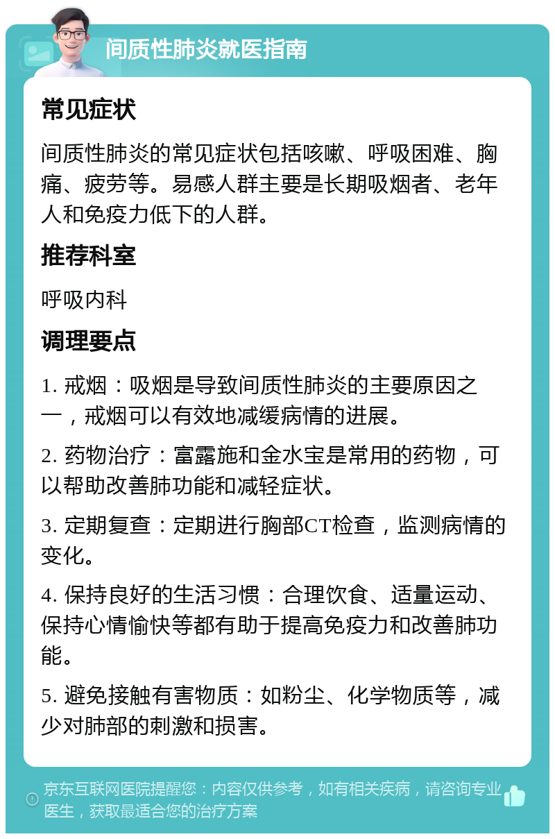 间质性肺炎就医指南 常见症状 间质性肺炎的常见症状包括咳嗽、呼吸困难、胸痛、疲劳等。易感人群主要是长期吸烟者、老年人和免疫力低下的人群。 推荐科室 呼吸内科 调理要点 1. 戒烟：吸烟是导致间质性肺炎的主要原因之一，戒烟可以有效地减缓病情的进展。 2. 药物治疗：富露施和金水宝是常用的药物，可以帮助改善肺功能和减轻症状。 3. 定期复查：定期进行胸部CT检查，监测病情的变化。 4. 保持良好的生活习惯：合理饮食、适量运动、保持心情愉快等都有助于提高免疫力和改善肺功能。 5. 避免接触有害物质：如粉尘、化学物质等，减少对肺部的刺激和损害。