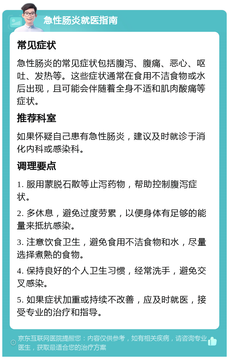 急性肠炎就医指南 常见症状 急性肠炎的常见症状包括腹泻、腹痛、恶心、呕吐、发热等。这些症状通常在食用不洁食物或水后出现，且可能会伴随着全身不适和肌肉酸痛等症状。 推荐科室 如果怀疑自己患有急性肠炎，建议及时就诊于消化内科或感染科。 调理要点 1. 服用蒙脱石散等止泻药物，帮助控制腹泻症状。 2. 多休息，避免过度劳累，以便身体有足够的能量来抵抗感染。 3. 注意饮食卫生，避免食用不洁食物和水，尽量选择煮熟的食物。 4. 保持良好的个人卫生习惯，经常洗手，避免交叉感染。 5. 如果症状加重或持续不改善，应及时就医，接受专业的治疗和指导。