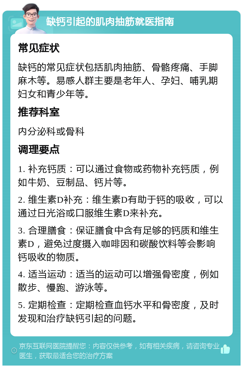 缺钙引起的肌肉抽筋就医指南 常见症状 缺钙的常见症状包括肌肉抽筋、骨骼疼痛、手脚麻木等。易感人群主要是老年人、孕妇、哺乳期妇女和青少年等。 推荐科室 内分泌科或骨科 调理要点 1. 补充钙质：可以通过食物或药物补充钙质，例如牛奶、豆制品、钙片等。 2. 维生素D补充：维生素D有助于钙的吸收，可以通过日光浴或口服维生素D来补充。 3. 合理膳食：保证膳食中含有足够的钙质和维生素D，避免过度摄入咖啡因和碳酸饮料等会影响钙吸收的物质。 4. 适当运动：适当的运动可以增强骨密度，例如散步、慢跑、游泳等。 5. 定期检查：定期检查血钙水平和骨密度，及时发现和治疗缺钙引起的问题。