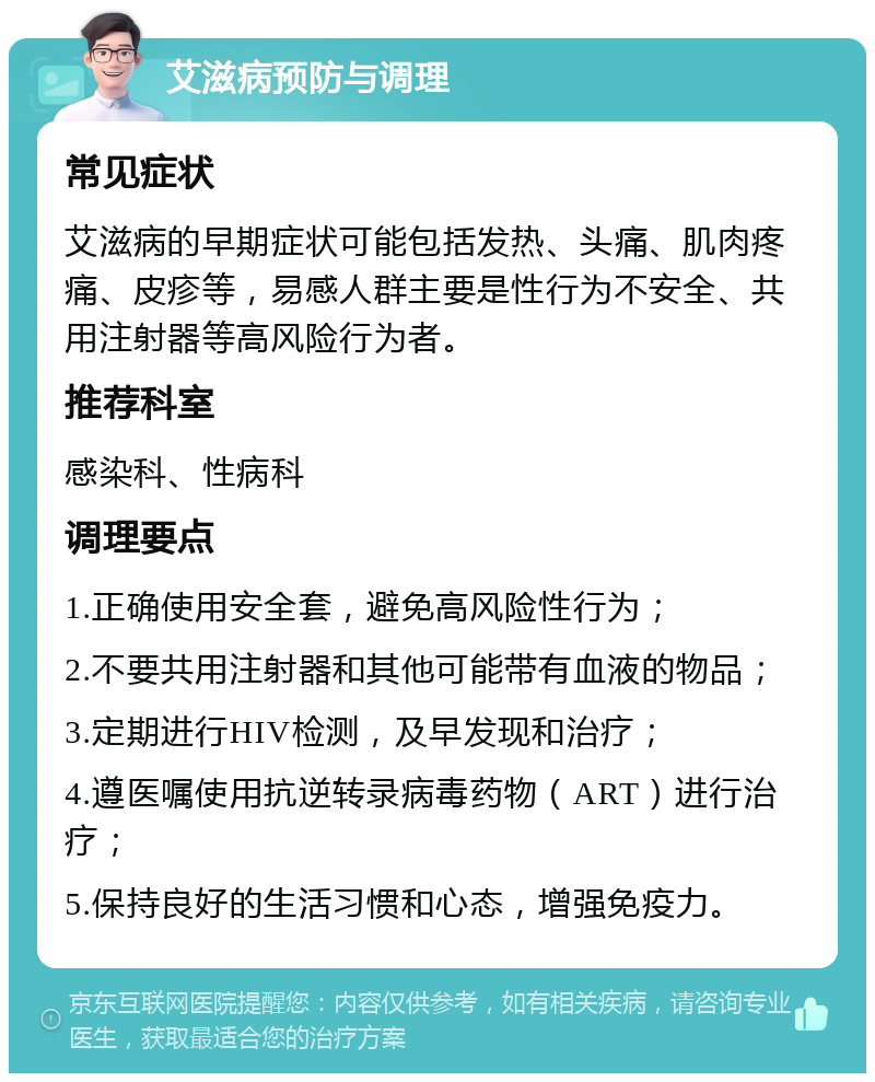 艾滋病预防与调理 常见症状 艾滋病的早期症状可能包括发热、头痛、肌肉疼痛、皮疹等，易感人群主要是性行为不安全、共用注射器等高风险行为者。 推荐科室 感染科、性病科 调理要点 1.正确使用安全套，避免高风险性行为； 2.不要共用注射器和其他可能带有血液的物品； 3.定期进行HIV检测，及早发现和治疗； 4.遵医嘱使用抗逆转录病毒药物（ART）进行治疗； 5.保持良好的生活习惯和心态，增强免疫力。