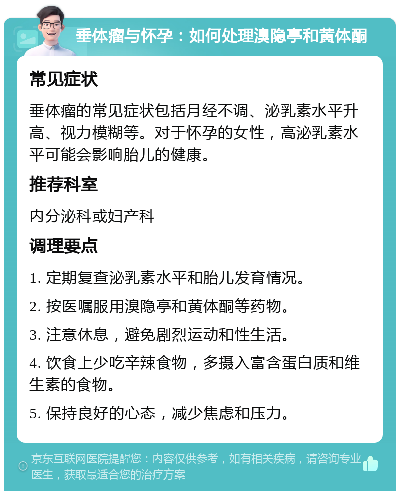 垂体瘤与怀孕：如何处理溴隐亭和黄体酮 常见症状 垂体瘤的常见症状包括月经不调、泌乳素水平升高、视力模糊等。对于怀孕的女性，高泌乳素水平可能会影响胎儿的健康。 推荐科室 内分泌科或妇产科 调理要点 1. 定期复查泌乳素水平和胎儿发育情况。 2. 按医嘱服用溴隐亭和黄体酮等药物。 3. 注意休息，避免剧烈运动和性生活。 4. 饮食上少吃辛辣食物，多摄入富含蛋白质和维生素的食物。 5. 保持良好的心态，减少焦虑和压力。