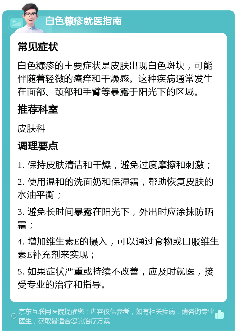 白色糠疹就医指南 常见症状 白色糠疹的主要症状是皮肤出现白色斑块，可能伴随着轻微的瘙痒和干燥感。这种疾病通常发生在面部、颈部和手臂等暴露于阳光下的区域。 推荐科室 皮肤科 调理要点 1. 保持皮肤清洁和干燥，避免过度摩擦和刺激； 2. 使用温和的洗面奶和保湿霜，帮助恢复皮肤的水油平衡； 3. 避免长时间暴露在阳光下，外出时应涂抹防晒霜； 4. 增加维生素E的摄入，可以通过食物或口服维生素E补充剂来实现； 5. 如果症状严重或持续不改善，应及时就医，接受专业的治疗和指导。