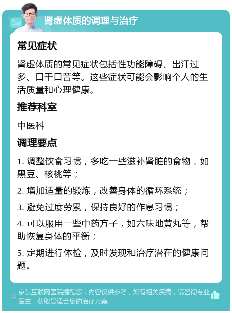 肾虚体质的调理与治疗 常见症状 肾虚体质的常见症状包括性功能障碍、出汗过多、口干口苦等。这些症状可能会影响个人的生活质量和心理健康。 推荐科室 中医科 调理要点 1. 调整饮食习惯，多吃一些滋补肾脏的食物，如黑豆、核桃等； 2. 增加适量的锻炼，改善身体的循环系统； 3. 避免过度劳累，保持良好的作息习惯； 4. 可以服用一些中药方子，如六味地黄丸等，帮助恢复身体的平衡； 5. 定期进行体检，及时发现和治疗潜在的健康问题。