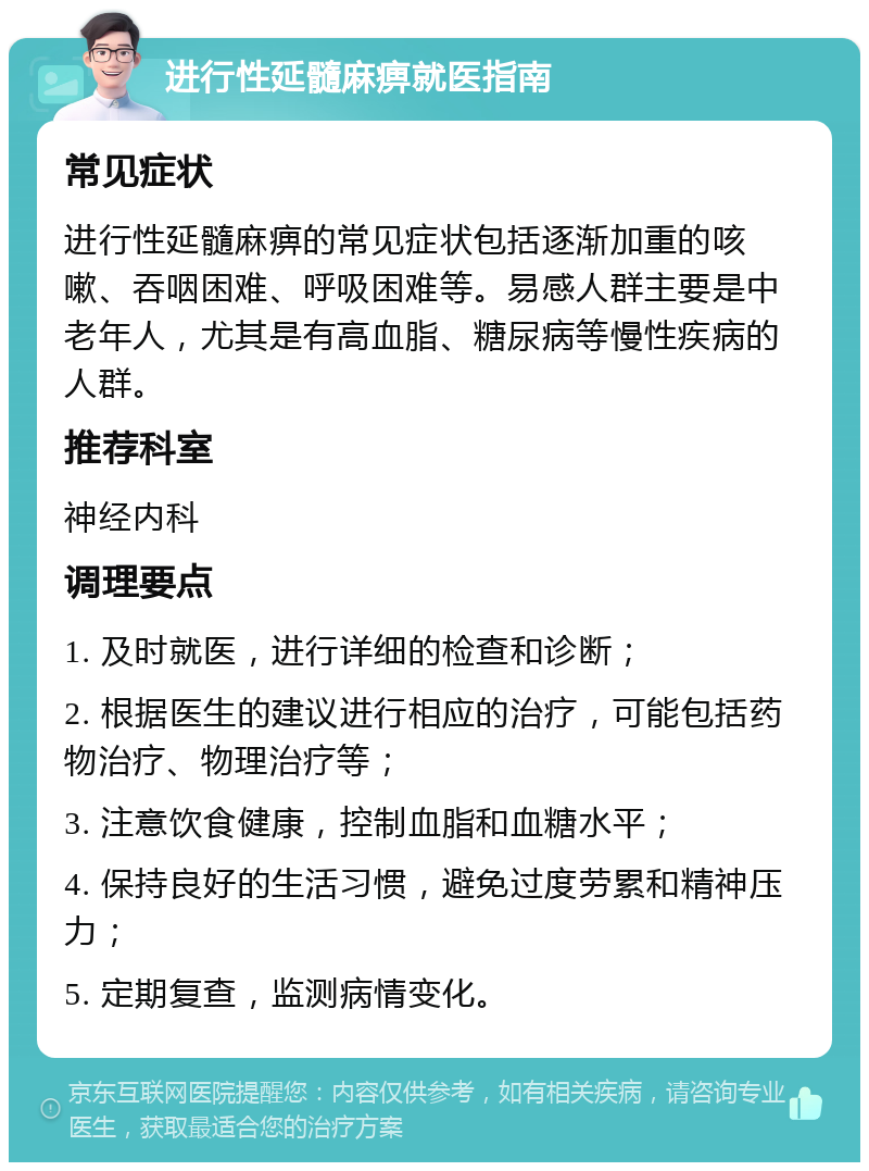 进行性延髓麻痹就医指南 常见症状 进行性延髓麻痹的常见症状包括逐渐加重的咳嗽、吞咽困难、呼吸困难等。易感人群主要是中老年人，尤其是有高血脂、糖尿病等慢性疾病的人群。 推荐科室 神经内科 调理要点 1. 及时就医，进行详细的检查和诊断； 2. 根据医生的建议进行相应的治疗，可能包括药物治疗、物理治疗等； 3. 注意饮食健康，控制血脂和血糖水平； 4. 保持良好的生活习惯，避免过度劳累和精神压力； 5. 定期复查，监测病情变化。