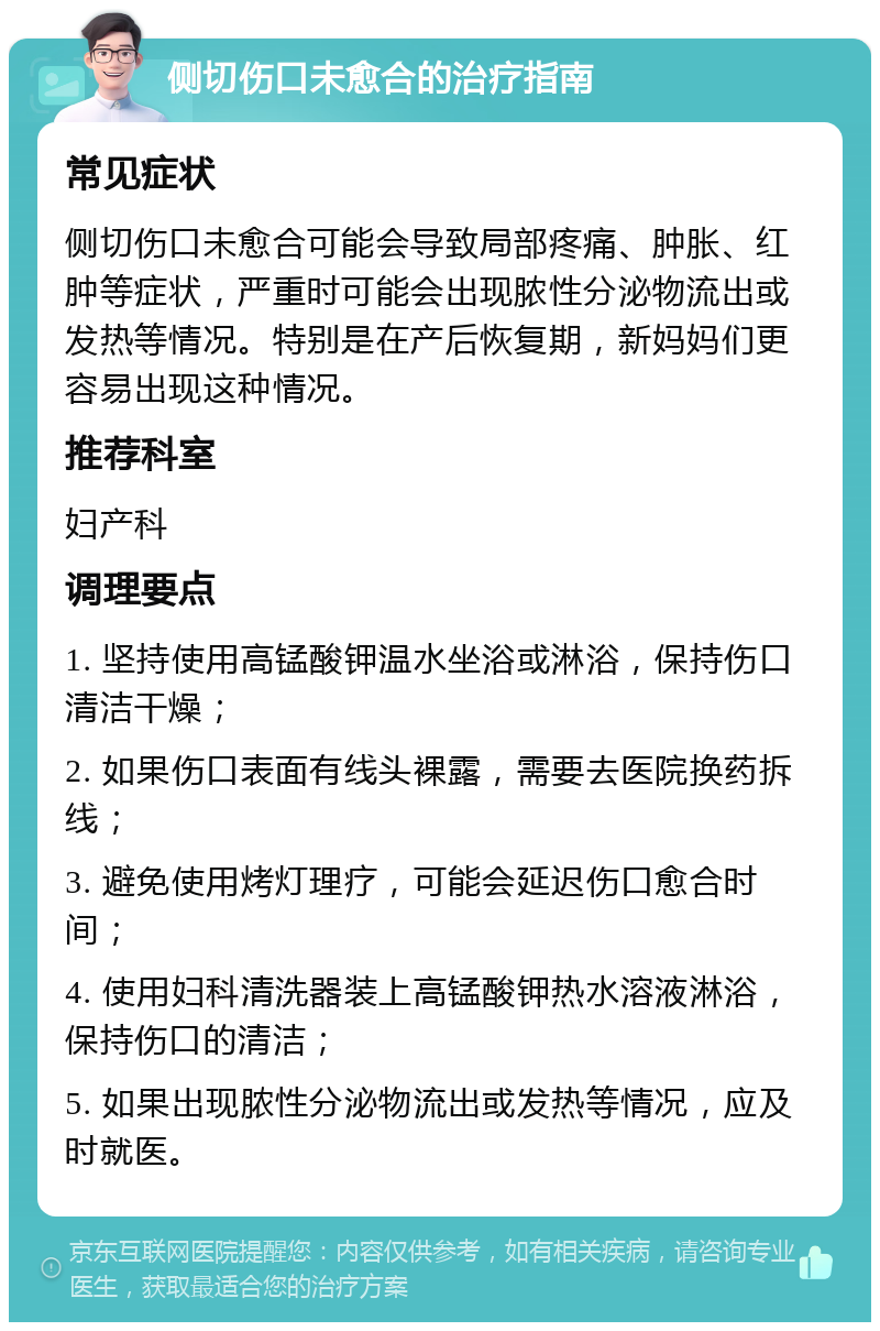 侧切伤口未愈合的治疗指南 常见症状 侧切伤口未愈合可能会导致局部疼痛、肿胀、红肿等症状，严重时可能会出现脓性分泌物流出或发热等情况。特别是在产后恢复期，新妈妈们更容易出现这种情况。 推荐科室 妇产科 调理要点 1. 坚持使用高锰酸钾温水坐浴或淋浴，保持伤口清洁干燥； 2. 如果伤口表面有线头裸露，需要去医院换药拆线； 3. 避免使用烤灯理疗，可能会延迟伤口愈合时间； 4. 使用妇科清洗器装上高锰酸钾热水溶液淋浴，保持伤口的清洁； 5. 如果出现脓性分泌物流出或发热等情况，应及时就医。