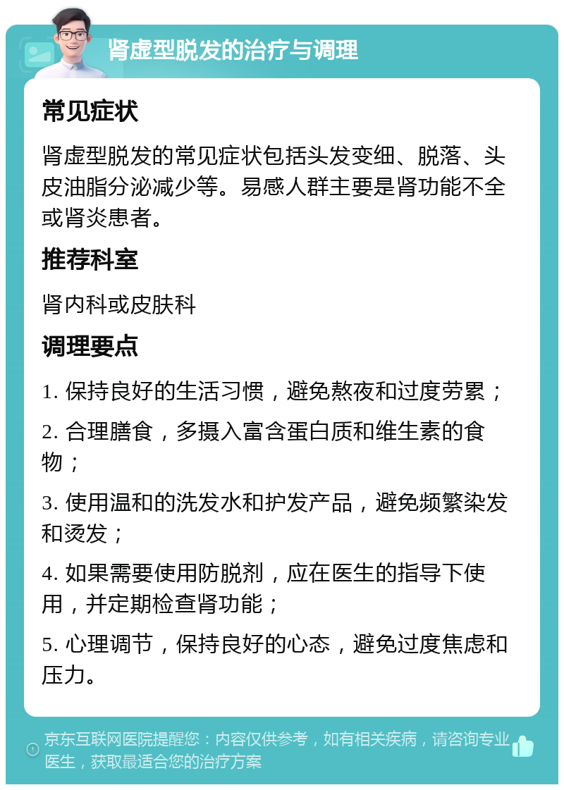 肾虚型脱发的治疗与调理 常见症状 肾虚型脱发的常见症状包括头发变细、脱落、头皮油脂分泌减少等。易感人群主要是肾功能不全或肾炎患者。 推荐科室 肾内科或皮肤科 调理要点 1. 保持良好的生活习惯，避免熬夜和过度劳累； 2. 合理膳食，多摄入富含蛋白质和维生素的食物； 3. 使用温和的洗发水和护发产品，避免频繁染发和烫发； 4. 如果需要使用防脱剂，应在医生的指导下使用，并定期检查肾功能； 5. 心理调节，保持良好的心态，避免过度焦虑和压力。