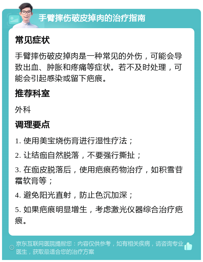 手臂摔伤破皮掉肉的治疗指南 常见症状 手臂摔伤破皮掉肉是一种常见的外伤，可能会导致出血、肿胀和疼痛等症状。若不及时处理，可能会引起感染或留下疤痕。 推荐科室 外科 调理要点 1. 使用美宝烧伤膏进行湿性疗法； 2. 让结痂自然脱落，不要强行撕扯； 3. 在痂皮脱落后，使用疤痕药物治疗，如积雪苷霜软膏等； 4. 避免阳光直射，防止色沉加深； 5. 如果疤痕明显增生，考虑激光仪器综合治疗疤痕。