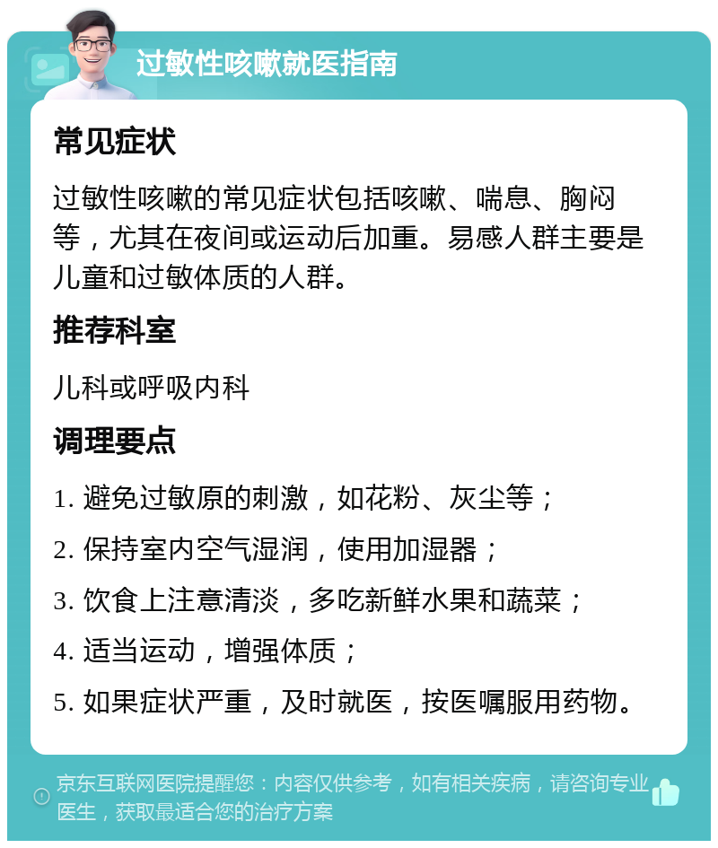 过敏性咳嗽就医指南 常见症状 过敏性咳嗽的常见症状包括咳嗽、喘息、胸闷等，尤其在夜间或运动后加重。易感人群主要是儿童和过敏体质的人群。 推荐科室 儿科或呼吸内科 调理要点 1. 避免过敏原的刺激，如花粉、灰尘等； 2. 保持室内空气湿润，使用加湿器； 3. 饮食上注意清淡，多吃新鲜水果和蔬菜； 4. 适当运动，增强体质； 5. 如果症状严重，及时就医，按医嘱服用药物。