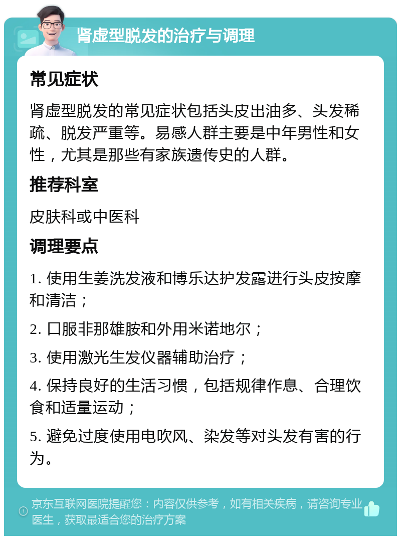 肾虚型脱发的治疗与调理 常见症状 肾虚型脱发的常见症状包括头皮出油多、头发稀疏、脱发严重等。易感人群主要是中年男性和女性，尤其是那些有家族遗传史的人群。 推荐科室 皮肤科或中医科 调理要点 1. 使用生姜洗发液和博乐达护发露进行头皮按摩和清洁； 2. 口服非那雄胺和外用米诺地尔； 3. 使用激光生发仪器辅助治疗； 4. 保持良好的生活习惯，包括规律作息、合理饮食和适量运动； 5. 避免过度使用电吹风、染发等对头发有害的行为。