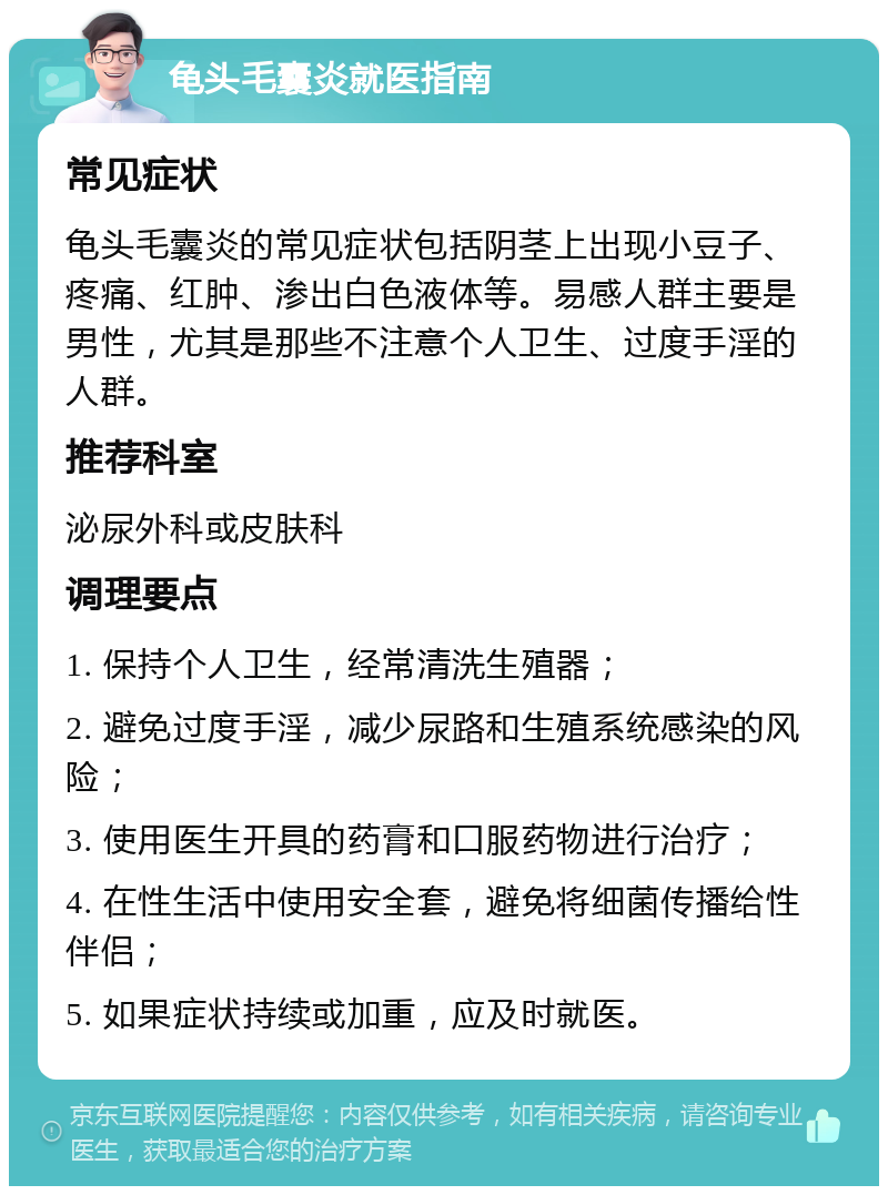 龟头毛囊炎就医指南 常见症状 龟头毛囊炎的常见症状包括阴茎上出现小豆子、疼痛、红肿、渗出白色液体等。易感人群主要是男性，尤其是那些不注意个人卫生、过度手淫的人群。 推荐科室 泌尿外科或皮肤科 调理要点 1. 保持个人卫生，经常清洗生殖器； 2. 避免过度手淫，减少尿路和生殖系统感染的风险； 3. 使用医生开具的药膏和口服药物进行治疗； 4. 在性生活中使用安全套，避免将细菌传播给性伴侣； 5. 如果症状持续或加重，应及时就医。