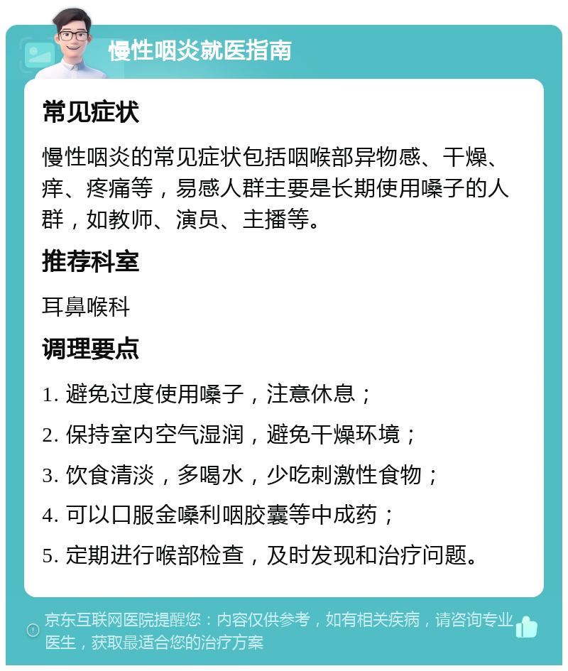 慢性咽炎就医指南 常见症状 慢性咽炎的常见症状包括咽喉部异物感、干燥、痒、疼痛等，易感人群主要是长期使用嗓子的人群，如教师、演员、主播等。 推荐科室 耳鼻喉科 调理要点 1. 避免过度使用嗓子，注意休息； 2. 保持室内空气湿润，避免干燥环境； 3. 饮食清淡，多喝水，少吃刺激性食物； 4. 可以口服金嗓利咽胶囊等中成药； 5. 定期进行喉部检查，及时发现和治疗问题。