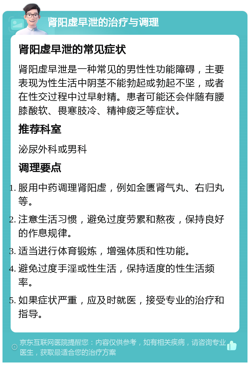 肾阳虚早泄的治疗与调理 肾阳虚早泄的常见症状 肾阳虚早泄是一种常见的男性性功能障碍，主要表现为性生活中阴茎不能勃起或勃起不坚，或者在性交过程中过早射精。患者可能还会伴随有腰膝酸软、畏寒肢冷、精神疲乏等症状。 推荐科室 泌尿外科或男科 调理要点 服用中药调理肾阳虚，例如金匮肾气丸、右归丸等。 注意生活习惯，避免过度劳累和熬夜，保持良好的作息规律。 适当进行体育锻炼，增强体质和性功能。 避免过度手淫或性生活，保持适度的性生活频率。 如果症状严重，应及时就医，接受专业的治疗和指导。