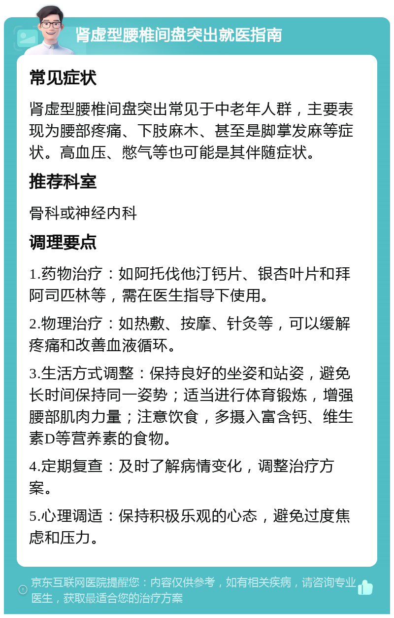 肾虚型腰椎间盘突出就医指南 常见症状 肾虚型腰椎间盘突出常见于中老年人群，主要表现为腰部疼痛、下肢麻木、甚至是脚掌发麻等症状。高血压、憋气等也可能是其伴随症状。 推荐科室 骨科或神经内科 调理要点 1.药物治疗：如阿托伐他汀钙片、银杏叶片和拜阿司匹林等，需在医生指导下使用。 2.物理治疗：如热敷、按摩、针灸等，可以缓解疼痛和改善血液循环。 3.生活方式调整：保持良好的坐姿和站姿，避免长时间保持同一姿势；适当进行体育锻炼，增强腰部肌肉力量；注意饮食，多摄入富含钙、维生素D等营养素的食物。 4.定期复查：及时了解病情变化，调整治疗方案。 5.心理调适：保持积极乐观的心态，避免过度焦虑和压力。