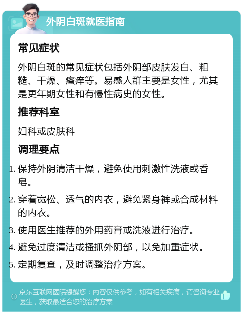 外阴白斑就医指南 常见症状 外阴白斑的常见症状包括外阴部皮肤发白、粗糙、干燥、瘙痒等。易感人群主要是女性，尤其是更年期女性和有慢性病史的女性。 推荐科室 妇科或皮肤科 调理要点 保持外阴清洁干燥，避免使用刺激性洗液或香皂。 穿着宽松、透气的内衣，避免紧身裤或合成材料的内衣。 使用医生推荐的外用药膏或洗液进行治疗。 避免过度清洁或搔抓外阴部，以免加重症状。 定期复查，及时调整治疗方案。