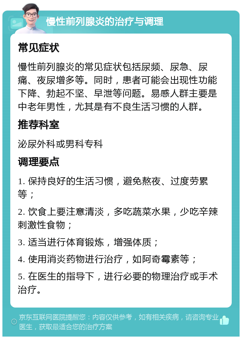 慢性前列腺炎的治疗与调理 常见症状 慢性前列腺炎的常见症状包括尿频、尿急、尿痛、夜尿增多等。同时，患者可能会出现性功能下降、勃起不坚、早泄等问题。易感人群主要是中老年男性，尤其是有不良生活习惯的人群。 推荐科室 泌尿外科或男科专科 调理要点 1. 保持良好的生活习惯，避免熬夜、过度劳累等； 2. 饮食上要注意清淡，多吃蔬菜水果，少吃辛辣刺激性食物； 3. 适当进行体育锻炼，增强体质； 4. 使用消炎药物进行治疗，如阿奇霉素等； 5. 在医生的指导下，进行必要的物理治疗或手术治疗。