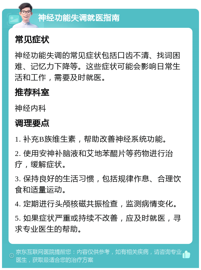 神经功能失调就医指南 常见症状 神经功能失调的常见症状包括口齿不清、找词困难、记忆力下降等。这些症状可能会影响日常生活和工作，需要及时就医。 推荐科室 神经内科 调理要点 1. 补充B族维生素，帮助改善神经系统功能。 2. 使用安神补脑液和艾地苯醌片等药物进行治疗，缓解症状。 3. 保持良好的生活习惯，包括规律作息、合理饮食和适量运动。 4. 定期进行头颅核磁共振检查，监测病情变化。 5. 如果症状严重或持续不改善，应及时就医，寻求专业医生的帮助。