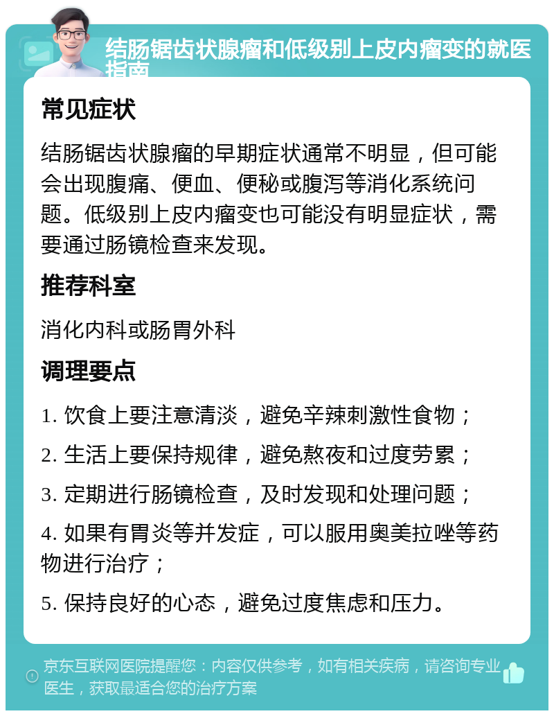 结肠锯齿状腺瘤和低级别上皮内瘤变的就医指南 常见症状 结肠锯齿状腺瘤的早期症状通常不明显，但可能会出现腹痛、便血、便秘或腹泻等消化系统问题。低级别上皮内瘤变也可能没有明显症状，需要通过肠镜检查来发现。 推荐科室 消化内科或肠胃外科 调理要点 1. 饮食上要注意清淡，避免辛辣刺激性食物； 2. 生活上要保持规律，避免熬夜和过度劳累； 3. 定期进行肠镜检查，及时发现和处理问题； 4. 如果有胃炎等并发症，可以服用奥美拉唑等药物进行治疗； 5. 保持良好的心态，避免过度焦虑和压力。