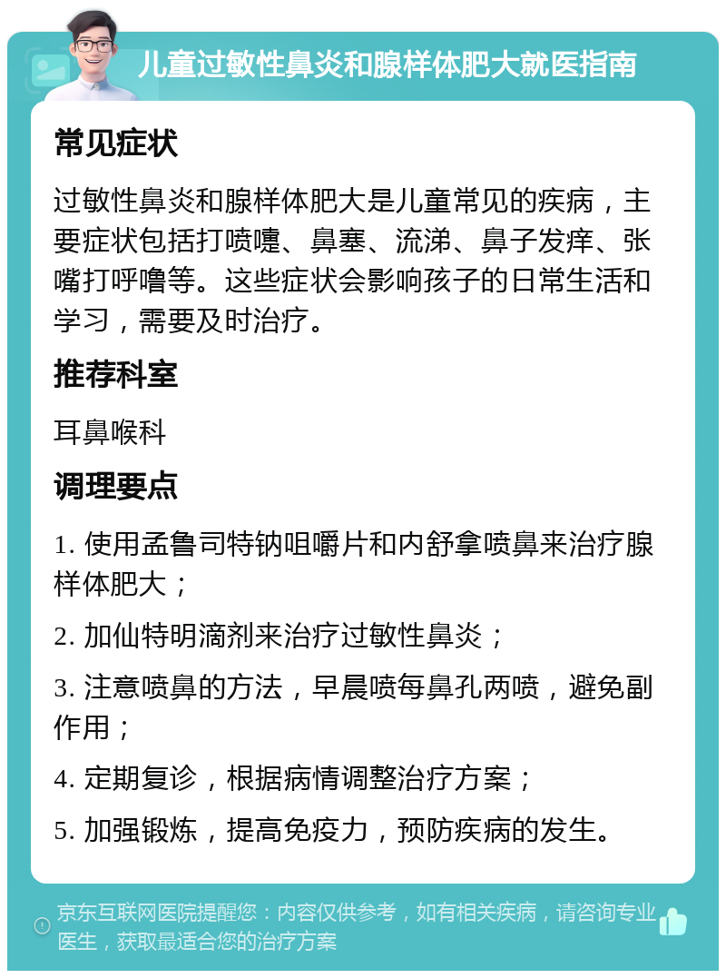 儿童过敏性鼻炎和腺样体肥大就医指南 常见症状 过敏性鼻炎和腺样体肥大是儿童常见的疾病，主要症状包括打喷嚏、鼻塞、流涕、鼻子发痒、张嘴打呼噜等。这些症状会影响孩子的日常生活和学习，需要及时治疗。 推荐科室 耳鼻喉科 调理要点 1. 使用孟鲁司特钠咀嚼片和内舒拿喷鼻来治疗腺样体肥大； 2. 加仙特明滴剂来治疗过敏性鼻炎； 3. 注意喷鼻的方法，早晨喷每鼻孔两喷，避免副作用； 4. 定期复诊，根据病情调整治疗方案； 5. 加强锻炼，提高免疫力，预防疾病的发生。