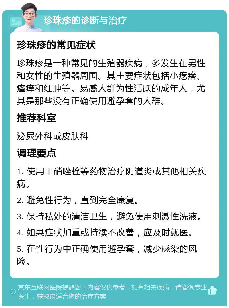 珍珠疹的诊断与治疗 珍珠疹的常见症状 珍珠疹是一种常见的生殖器疾病，多发生在男性和女性的生殖器周围。其主要症状包括小疙瘩、瘙痒和红肿等。易感人群为性活跃的成年人，尤其是那些没有正确使用避孕套的人群。 推荐科室 泌尿外科或皮肤科 调理要点 1. 使用甲硝唑栓等药物治疗阴道炎或其他相关疾病。 2. 避免性行为，直到完全康复。 3. 保持私处的清洁卫生，避免使用刺激性洗液。 4. 如果症状加重或持续不改善，应及时就医。 5. 在性行为中正确使用避孕套，减少感染的风险。