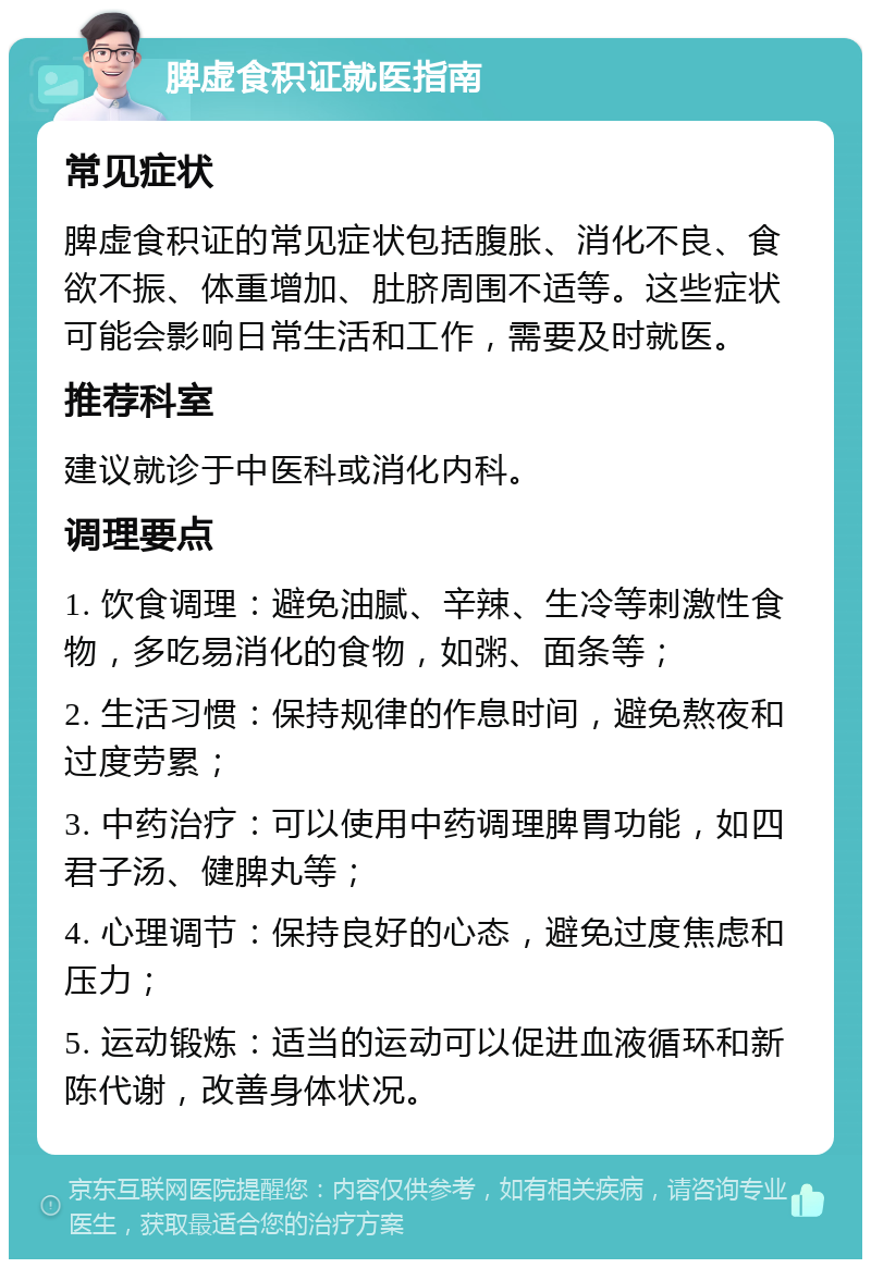 脾虚食积证就医指南 常见症状 脾虚食积证的常见症状包括腹胀、消化不良、食欲不振、体重增加、肚脐周围不适等。这些症状可能会影响日常生活和工作，需要及时就医。 推荐科室 建议就诊于中医科或消化内科。 调理要点 1. 饮食调理：避免油腻、辛辣、生冷等刺激性食物，多吃易消化的食物，如粥、面条等； 2. 生活习惯：保持规律的作息时间，避免熬夜和过度劳累； 3. 中药治疗：可以使用中药调理脾胃功能，如四君子汤、健脾丸等； 4. 心理调节：保持良好的心态，避免过度焦虑和压力； 5. 运动锻炼：适当的运动可以促进血液循环和新陈代谢，改善身体状况。