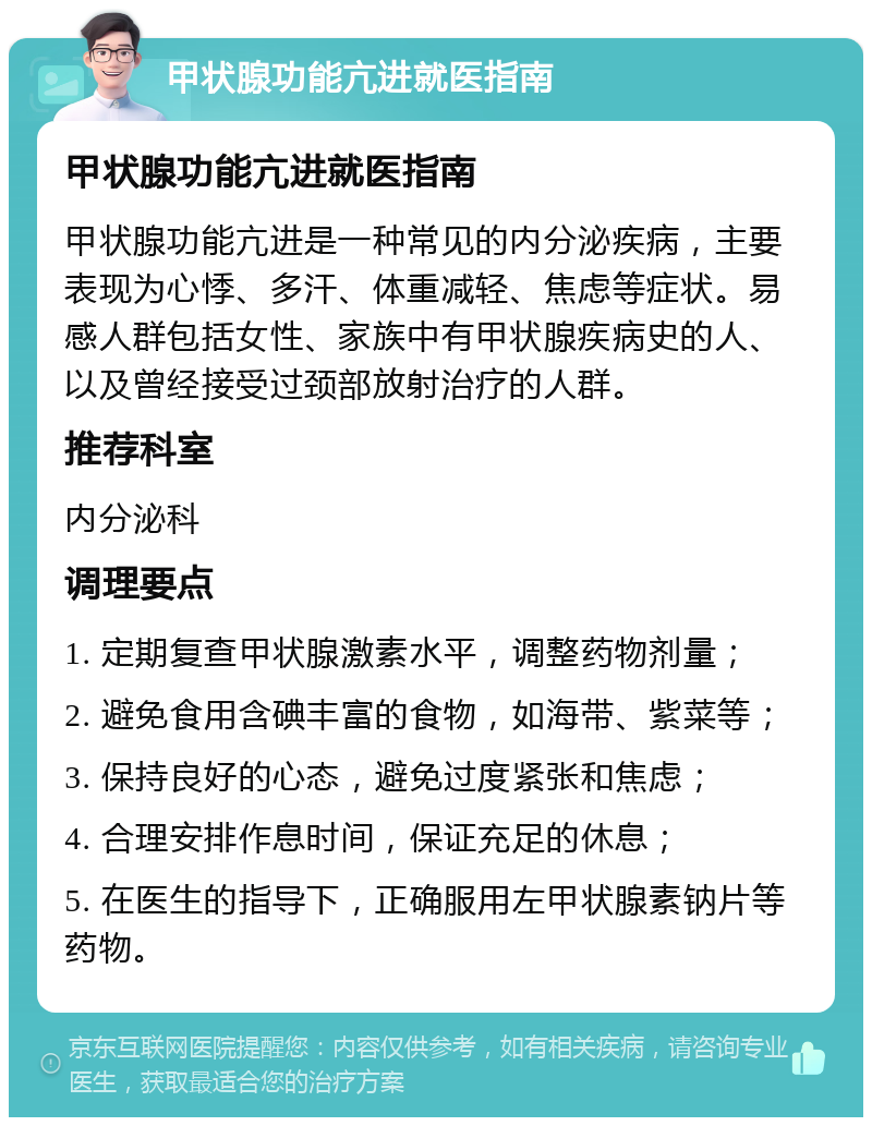 甲状腺功能亢进就医指南 甲状腺功能亢进就医指南 甲状腺功能亢进是一种常见的内分泌疾病，主要表现为心悸、多汗、体重减轻、焦虑等症状。易感人群包括女性、家族中有甲状腺疾病史的人、以及曾经接受过颈部放射治疗的人群。 推荐科室 内分泌科 调理要点 1. 定期复查甲状腺激素水平，调整药物剂量； 2. 避免食用含碘丰富的食物，如海带、紫菜等； 3. 保持良好的心态，避免过度紧张和焦虑； 4. 合理安排作息时间，保证充足的休息； 5. 在医生的指导下，正确服用左甲状腺素钠片等药物。