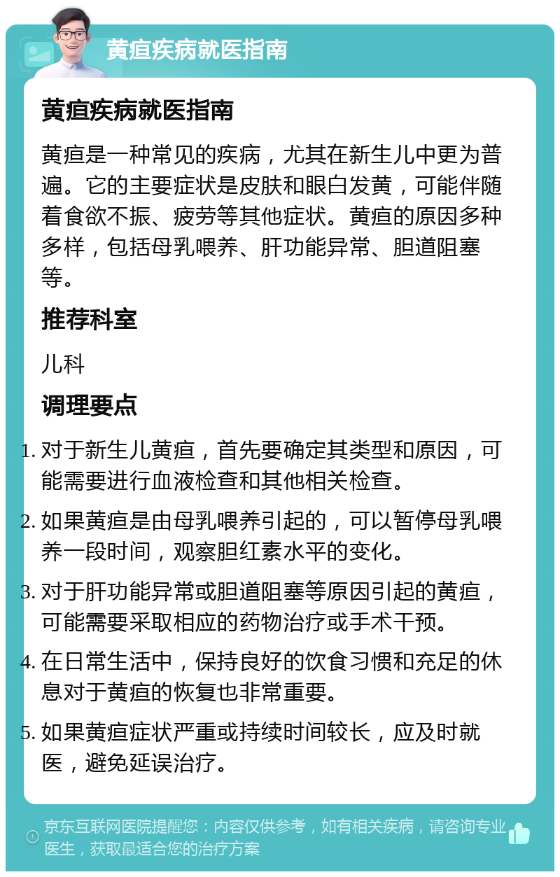 黄疸疾病就医指南 黄疸疾病就医指南 黄疸是一种常见的疾病，尤其在新生儿中更为普遍。它的主要症状是皮肤和眼白发黄，可能伴随着食欲不振、疲劳等其他症状。黄疸的原因多种多样，包括母乳喂养、肝功能异常、胆道阻塞等。 推荐科室 儿科 调理要点 对于新生儿黄疸，首先要确定其类型和原因，可能需要进行血液检查和其他相关检查。 如果黄疸是由母乳喂养引起的，可以暂停母乳喂养一段时间，观察胆红素水平的变化。 对于肝功能异常或胆道阻塞等原因引起的黄疸，可能需要采取相应的药物治疗或手术干预。 在日常生活中，保持良好的饮食习惯和充足的休息对于黄疸的恢复也非常重要。 如果黄疸症状严重或持续时间较长，应及时就医，避免延误治疗。