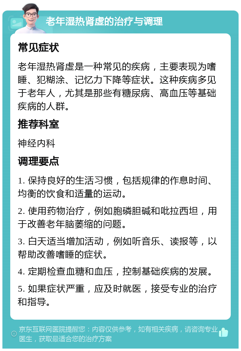 老年湿热肾虚的治疗与调理 常见症状 老年湿热肾虚是一种常见的疾病，主要表现为嗜睡、犯糊涂、记忆力下降等症状。这种疾病多见于老年人，尤其是那些有糖尿病、高血压等基础疾病的人群。 推荐科室 神经内科 调理要点 1. 保持良好的生活习惯，包括规律的作息时间、均衡的饮食和适量的运动。 2. 使用药物治疗，例如胞磷胆碱和吡拉西坦，用于改善老年脑萎缩的问题。 3. 白天适当增加活动，例如听音乐、读报等，以帮助改善嗜睡的症状。 4. 定期检查血糖和血压，控制基础疾病的发展。 5. 如果症状严重，应及时就医，接受专业的治疗和指导。