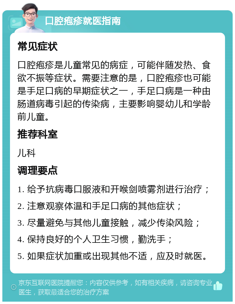 口腔疱疹就医指南 常见症状 口腔疱疹是儿童常见的病症，可能伴随发热、食欲不振等症状。需要注意的是，口腔疱疹也可能是手足口病的早期症状之一，手足口病是一种由肠道病毒引起的传染病，主要影响婴幼儿和学龄前儿童。 推荐科室 儿科 调理要点 1. 给予抗病毒口服液和开喉剑喷雾剂进行治疗； 2. 注意观察体温和手足口病的其他症状； 3. 尽量避免与其他儿童接触，减少传染风险； 4. 保持良好的个人卫生习惯，勤洗手； 5. 如果症状加重或出现其他不适，应及时就医。