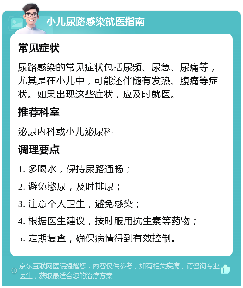 小儿尿路感染就医指南 常见症状 尿路感染的常见症状包括尿频、尿急、尿痛等，尤其是在小儿中，可能还伴随有发热、腹痛等症状。如果出现这些症状，应及时就医。 推荐科室 泌尿内科或小儿泌尿科 调理要点 1. 多喝水，保持尿路通畅； 2. 避免憋尿，及时排尿； 3. 注意个人卫生，避免感染； 4. 根据医生建议，按时服用抗生素等药物； 5. 定期复查，确保病情得到有效控制。