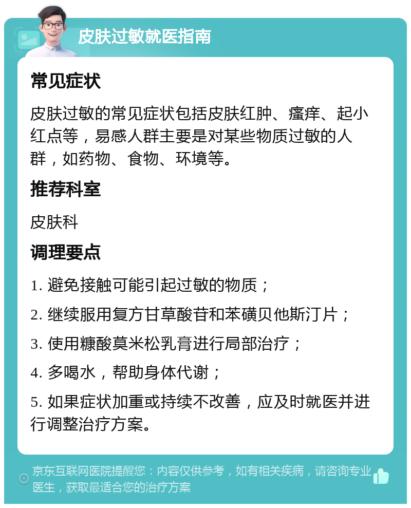 皮肤过敏就医指南 常见症状 皮肤过敏的常见症状包括皮肤红肿、瘙痒、起小红点等，易感人群主要是对某些物质过敏的人群，如药物、食物、环境等。 推荐科室 皮肤科 调理要点 1. 避免接触可能引起过敏的物质； 2. 继续服用复方甘草酸苷和苯磺贝他斯汀片； 3. 使用糠酸莫米松乳膏进行局部治疗； 4. 多喝水，帮助身体代谢； 5. 如果症状加重或持续不改善，应及时就医并进行调整治疗方案。