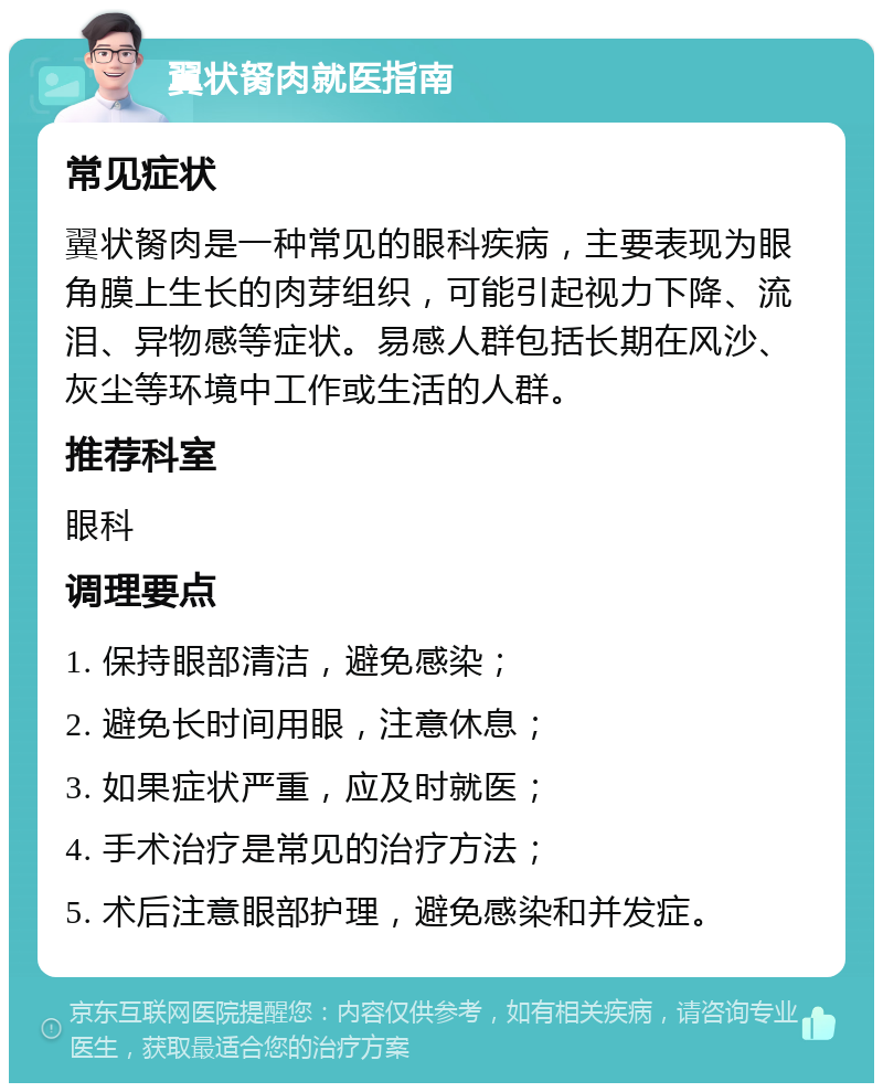 翼状胬肉就医指南 常见症状 翼状胬肉是一种常见的眼科疾病，主要表现为眼角膜上生长的肉芽组织，可能引起视力下降、流泪、异物感等症状。易感人群包括长期在风沙、灰尘等环境中工作或生活的人群。 推荐科室 眼科 调理要点 1. 保持眼部清洁，避免感染； 2. 避免长时间用眼，注意休息； 3. 如果症状严重，应及时就医； 4. 手术治疗是常见的治疗方法； 5. 术后注意眼部护理，避免感染和并发症。