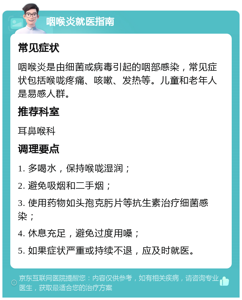 咽喉炎就医指南 常见症状 咽喉炎是由细菌或病毒引起的咽部感染，常见症状包括喉咙疼痛、咳嗽、发热等。儿童和老年人是易感人群。 推荐科室 耳鼻喉科 调理要点 1. 多喝水，保持喉咙湿润； 2. 避免吸烟和二手烟； 3. 使用药物如头孢克肟片等抗生素治疗细菌感染； 4. 休息充足，避免过度用嗓； 5. 如果症状严重或持续不退，应及时就医。