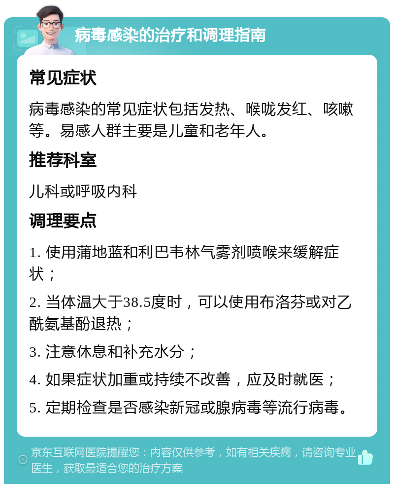 病毒感染的治疗和调理指南 常见症状 病毒感染的常见症状包括发热、喉咙发红、咳嗽等。易感人群主要是儿童和老年人。 推荐科室 儿科或呼吸内科 调理要点 1. 使用蒲地蓝和利巴韦林气雾剂喷喉来缓解症状； 2. 当体温大于38.5度时，可以使用布洛芬或对乙酰氨基酚退热； 3. 注意休息和补充水分； 4. 如果症状加重或持续不改善，应及时就医； 5. 定期检查是否感染新冠或腺病毒等流行病毒。