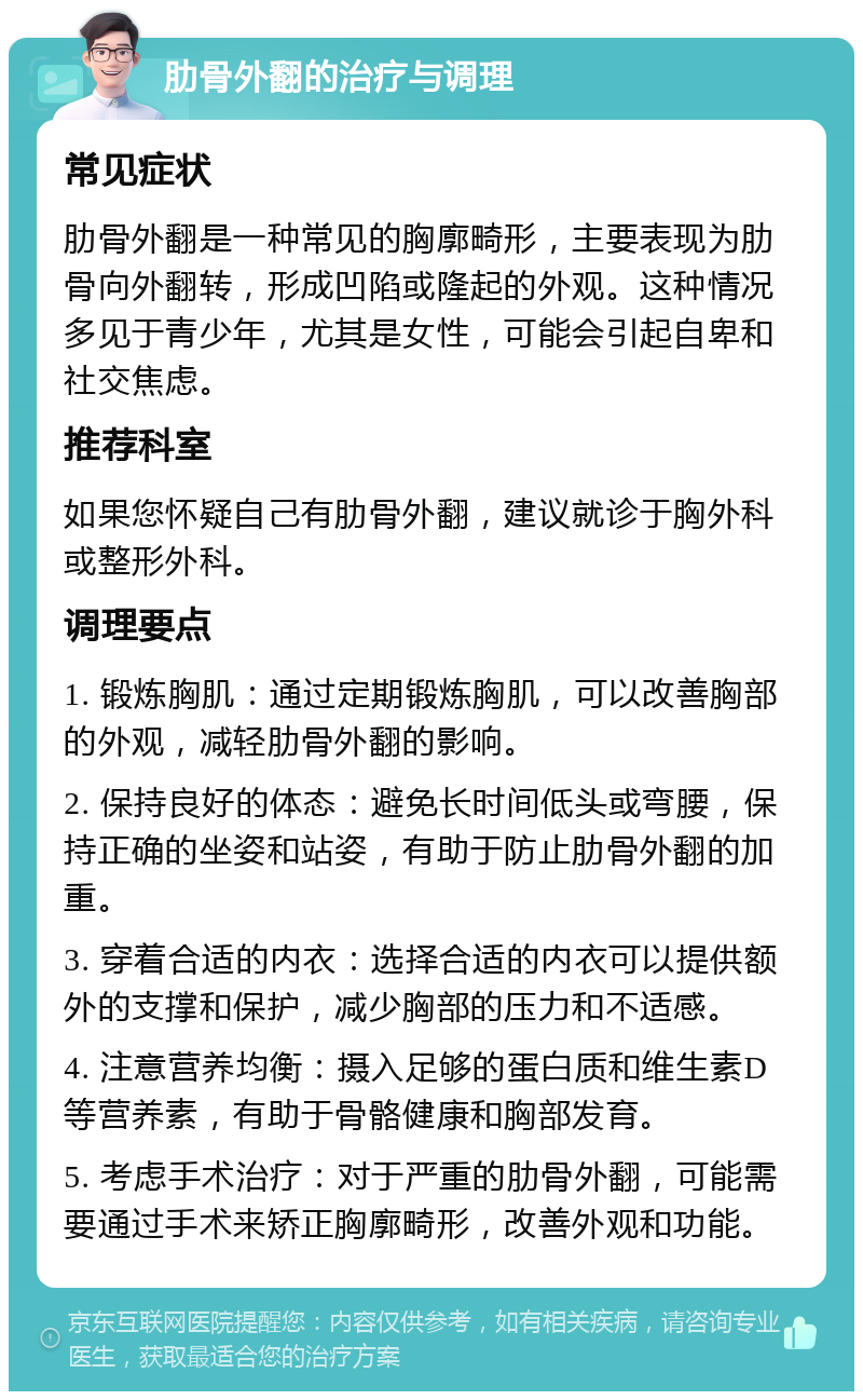 肋骨外翻的治疗与调理 常见症状 肋骨外翻是一种常见的胸廓畸形，主要表现为肋骨向外翻转，形成凹陷或隆起的外观。这种情况多见于青少年，尤其是女性，可能会引起自卑和社交焦虑。 推荐科室 如果您怀疑自己有肋骨外翻，建议就诊于胸外科或整形外科。 调理要点 1. 锻炼胸肌：通过定期锻炼胸肌，可以改善胸部的外观，减轻肋骨外翻的影响。 2. 保持良好的体态：避免长时间低头或弯腰，保持正确的坐姿和站姿，有助于防止肋骨外翻的加重。 3. 穿着合适的内衣：选择合适的内衣可以提供额外的支撑和保护，减少胸部的压力和不适感。 4. 注意营养均衡：摄入足够的蛋白质和维生素D等营养素，有助于骨骼健康和胸部发育。 5. 考虑手术治疗：对于严重的肋骨外翻，可能需要通过手术来矫正胸廓畸形，改善外观和功能。