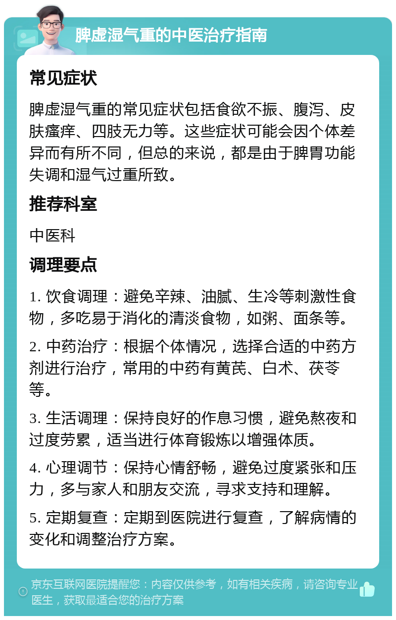 脾虚湿气重的中医治疗指南 常见症状 脾虚湿气重的常见症状包括食欲不振、腹泻、皮肤瘙痒、四肢无力等。这些症状可能会因个体差异而有所不同，但总的来说，都是由于脾胃功能失调和湿气过重所致。 推荐科室 中医科 调理要点 1. 饮食调理：避免辛辣、油腻、生冷等刺激性食物，多吃易于消化的清淡食物，如粥、面条等。 2. 中药治疗：根据个体情况，选择合适的中药方剂进行治疗，常用的中药有黄芪、白术、茯苓等。 3. 生活调理：保持良好的作息习惯，避免熬夜和过度劳累，适当进行体育锻炼以增强体质。 4. 心理调节：保持心情舒畅，避免过度紧张和压力，多与家人和朋友交流，寻求支持和理解。 5. 定期复查：定期到医院进行复查，了解病情的变化和调整治疗方案。