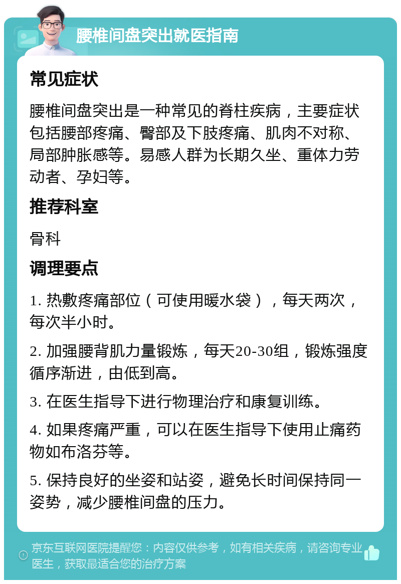 腰椎间盘突出就医指南 常见症状 腰椎间盘突出是一种常见的脊柱疾病，主要症状包括腰部疼痛、臀部及下肢疼痛、肌肉不对称、局部肿胀感等。易感人群为长期久坐、重体力劳动者、孕妇等。 推荐科室 骨科 调理要点 1. 热敷疼痛部位（可使用暖水袋），每天两次，每次半小时。 2. 加强腰背肌力量锻炼，每天20-30组，锻炼强度循序渐进，由低到高。 3. 在医生指导下进行物理治疗和康复训练。 4. 如果疼痛严重，可以在医生指导下使用止痛药物如布洛芬等。 5. 保持良好的坐姿和站姿，避免长时间保持同一姿势，减少腰椎间盘的压力。