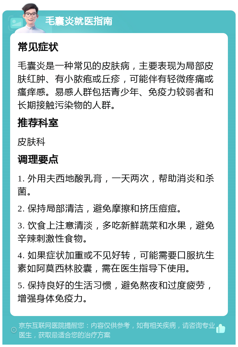 毛囊炎就医指南 常见症状 毛囊炎是一种常见的皮肤病，主要表现为局部皮肤红肿、有小脓疱或丘疹，可能伴有轻微疼痛或瘙痒感。易感人群包括青少年、免疫力较弱者和长期接触污染物的人群。 推荐科室 皮肤科 调理要点 1. 外用夫西地酸乳膏，一天两次，帮助消炎和杀菌。 2. 保持局部清洁，避免摩擦和挤压痘痘。 3. 饮食上注意清淡，多吃新鲜蔬菜和水果，避免辛辣刺激性食物。 4. 如果症状加重或不见好转，可能需要口服抗生素如阿莫西林胶囊，需在医生指导下使用。 5. 保持良好的生活习惯，避免熬夜和过度疲劳，增强身体免疫力。