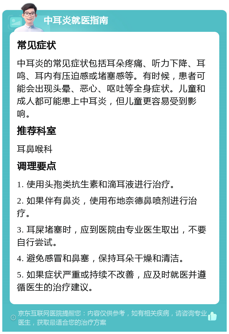 中耳炎就医指南 常见症状 中耳炎的常见症状包括耳朵疼痛、听力下降、耳鸣、耳内有压迫感或堵塞感等。有时候，患者可能会出现头晕、恶心、呕吐等全身症状。儿童和成人都可能患上中耳炎，但儿童更容易受到影响。 推荐科室 耳鼻喉科 调理要点 1. 使用头孢类抗生素和滴耳液进行治疗。 2. 如果伴有鼻炎，使用布地奈德鼻喷剂进行治疗。 3. 耳屎堵塞时，应到医院由专业医生取出，不要自行尝试。 4. 避免感冒和鼻塞，保持耳朵干燥和清洁。 5. 如果症状严重或持续不改善，应及时就医并遵循医生的治疗建议。